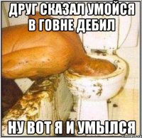 Друг сказал умойся в говне дебил Ну вот я и умылся