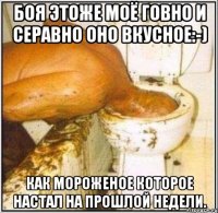 Боя этоже моё говно и серавно оно вкусное:-) Как мороженое которое настал на прошлой недели.