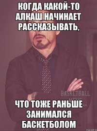 когда какой-то алкаш начинает рассказывать, что тоже раньше занимался баскетболом