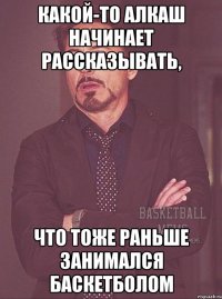 какой-то алкаш начинает рассказывать, что тоже раньше занимался баскетболом