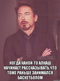  когда какой-то алкаш начинает рассказывать,что тоже раньше занимался баскетболом