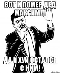 Вот и помер дед Максим!!! Да и хуй остался с ним!