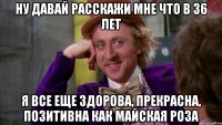 ну давай расскажи мне что в 36 лет я все еще здорова, прекрасна, позитивна как майская роза