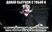 Давай сыграем с тобой в игру Ты должна пригласить меня на свидание иначе разстолтееш, итак время пошло.