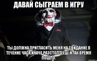 Давай сыграем в игру Ты должна пригласить меня на свидание в течение часа иначе разстолтееш, итак время пошло.