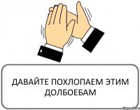 ДАВАЙТЕ ПОХЛОПАЕМ ЭТИМ ДОЛБОЕБАМ