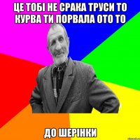 ЦЕ ТОБІ НЕ СРАКА ТРУСИ ТО КУРВА ТИ ПОРВАЛА ОТО ТО ДО ШЕРІНКИ