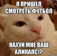 Я пришел смотреть футбол Нахуй мне ваш АЛИКАПС!?