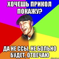 Хочешь прикол покажу? Да не ссы, не больно будет, отвечаю