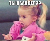 Ты обалдел?? 