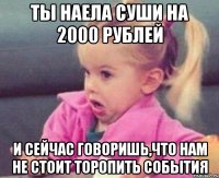 Ты наела суши на 2000 рублей и сейчас говоришь,что нам не стоит торопить события