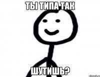 ты типа так шутишь?