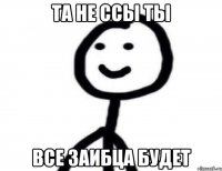 ТА НЕ ССЫ ТЫ ВСЕ ЗАИБЦА БУДЕТ