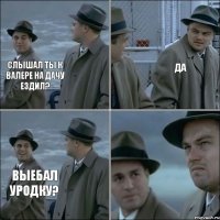 слышал ты к валере на дачу ездил? да выебал уродку?