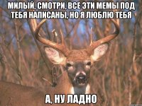 Милый, смотри, все эти мемы под тебя написаны, но я люблю тебя А, ну ладно