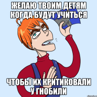 желаю твоим детям когда будут учиться чтобы их критиковали у гнобили