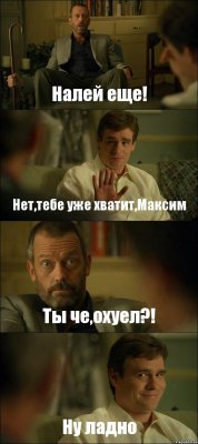 Налей еще! Нет,тебе уже хватит,Максим Ты че,охуел?! Ну ладно