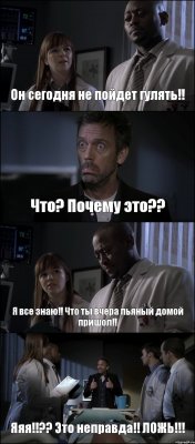 Он сегодня не пойдет гулять!! Что? Почему это?? Я все знаю!! Что ты вчера пьяный домой пришол!! Яяя!!?? Это неправда!! ЛОЖЬ!!!