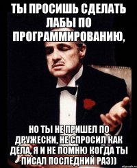 ты просишь сделать лабы по программированию, но ты не пришел по дружески, не спросил как дела, я и не помню когда ты писал последний раз))