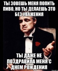 ты зовешь меня попить пиво, но ты делаешь это без уважения ты даже не поздравила меня с днем рождения