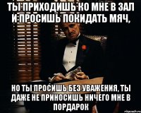 ты приходишь ко мне в зал и просишь покидать мяч, но ты просишь без уважения, ты даже не приносишь ничего мне в пордарок