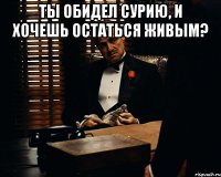 Ты обидел Сурию, и хочешь остаться живым? 