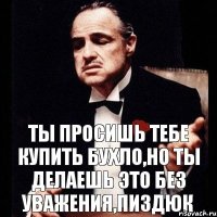 Ты просишь тебе купить бухло,но ты делаешь это без уважения,пиздюк