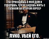 Ты приходишь в мой дом и говоришь, что не будешь жить с Гагиком на втором курсе? Луко. Убей его.