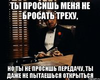 ты просишь меня не бросать треху, но ты не просишь передачу, ты даже не пытаешься открыться