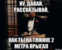 ну, давай, рассказывай, как ты на тяжике 2 метра прыгал