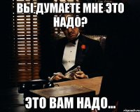 ВЫ ДУМАЕТЕ МНЕ ЭТО НАДО? ЭТО ВАМ НАДО...