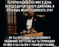 Ты приходишь ко мне в день перед сдачей своего диплома, и просишь меня подписать его? Но ты просишь без должного уважения. Вот если бы ты приходил ко мне и бы были с тобой друзьями...