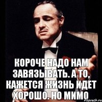 Короче надо нам завязывать. А то, кажется жизнь идет хорошо. Но мимо