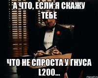 а что, если я скажу тебе что не спроста у Гнуса L200...