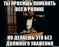 ты просишь поменять все в ролике но делаешь это без должного уважения