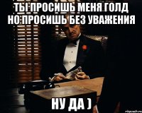 Ты ПРОСИШЬ МЕНЯ ГОЛД НО ПРОСИШЬ БЕЗ УВАЖЕНИЯ Ну да )