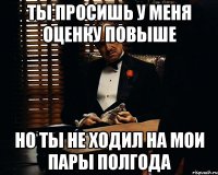 ты просишь у меня оценку повыше но ты не ходил на мои пары полгода