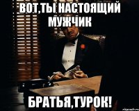 Вот,ты настоящий мужчик Братья,турок!