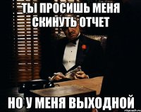 ты просишь меня скинуть отчет но у меня выходной