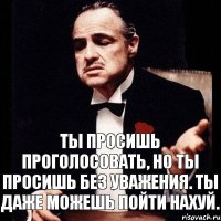 Ты просишь проголосовать, но ты просишь без уважения. Ты даже можешь пойти нахуй.