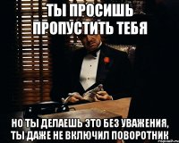 ты просишь пропустить тебя но ты делаешь это без уважения, ты даже не включил поворотник