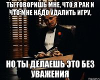 Ты говоришь мне, что я рак и что мне надо удалить игру, Но ты делаешь это без уважения