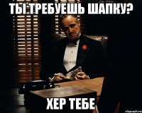 ты требуешь шапку? хер тебе