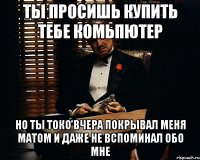 Ты просишь купить тебе комьпютер но ты токо вчера покрывал меня матом и Даже не вспоминал обо мне