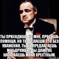 Ты приходишь ко мне, просишь помощи, но ты делаешь это без уважения, ты не предлагаешь мне дружбы, ты даже не называешь меня крестным.