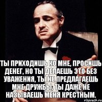 Ты приходишь ко мне, просишь денег, но ты делаешь это без уважения, ты не предлагаешь мне дружбы, ты даже не называешь меня крестным.