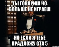 ты говориш чо больше не играеш но если я тебе прадложу GTA 5