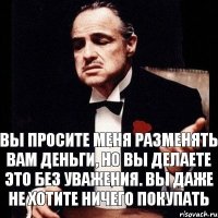 вы просите меня разменять вам деньги, но вы делаете это без уважения. Вы даже не хотите ничего покупать