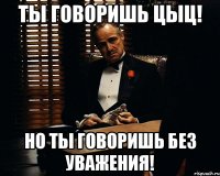 Ты говоришь цыц! Но ты говоришь без уважения!