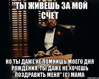 "ты живешь за мой счет но ты даже не помнишь моего дня рождения, ты даже не хочешь поздравить меня" (С) МАМА